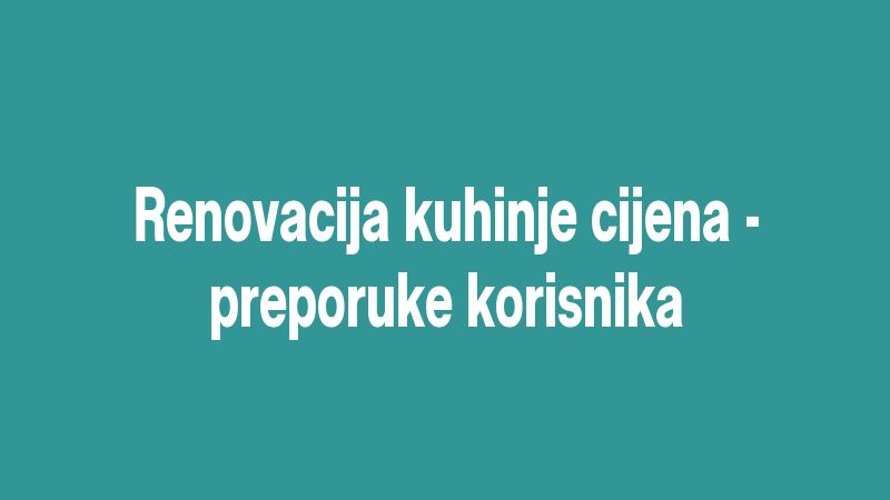 Renovacija kuhinje cijena - preporuke korisnika